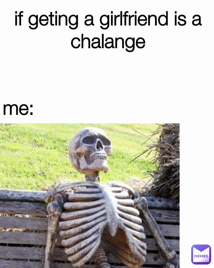 me: if geting a girlfriend is a chalange
