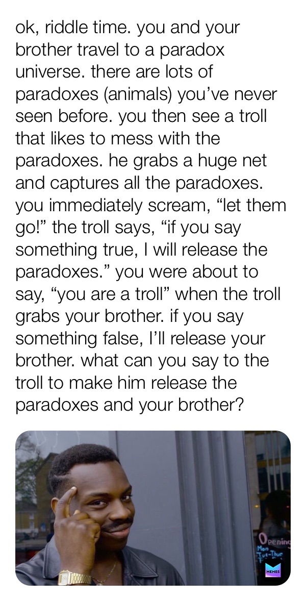 ok, riddle time. you and your brother travel to a paradox universe. there are lots of paradoxes (animals) you’ve never seen before. you then see a troll that likes to mess with the paradoxes. he grabs a huge net and captures all the paradoxes. you immediately scream, “let them go!” the troll says, “if you say something true, I will release the paradoxes.” you were about to say, “you are a troll” when the troll grabs your brother. if you say something false, I’ll release your brother. what can you say to the troll to make him release the paradoxes and your brother?
