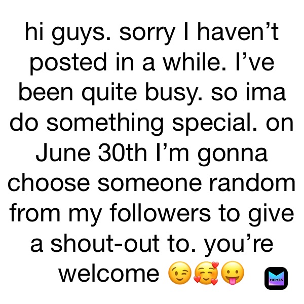 hi guys. sorry I haven’t posted in a while. I’ve been quite busy. so ima do something special. on June 30th I’m gonna choose someone random from my followers to give a shout-out to. you’re welcome 😉🥰😛