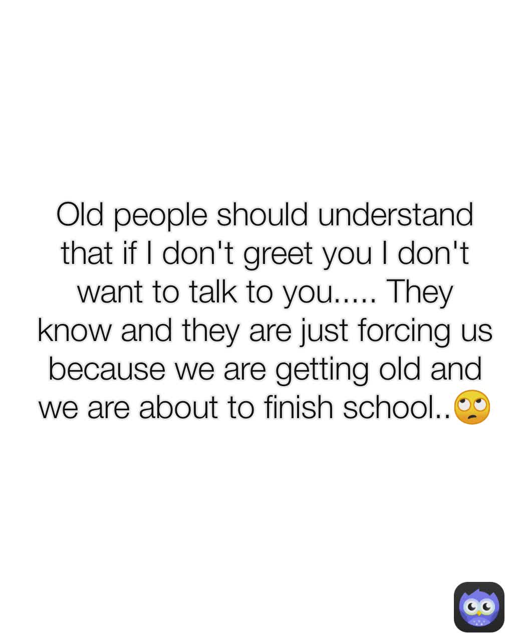 Old people should understand that if I don't greet you I don't want to talk to you..... They know and they are just forcing us because we are getting old and we are about to finish school..🙄