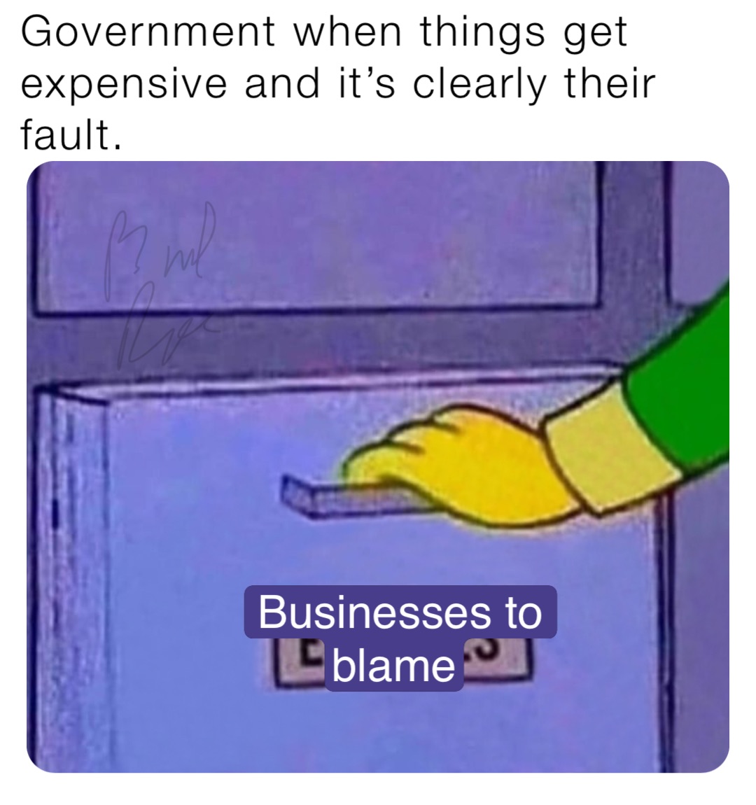 Government when things get expensive and it’s clearly their fault. Businesses to blame