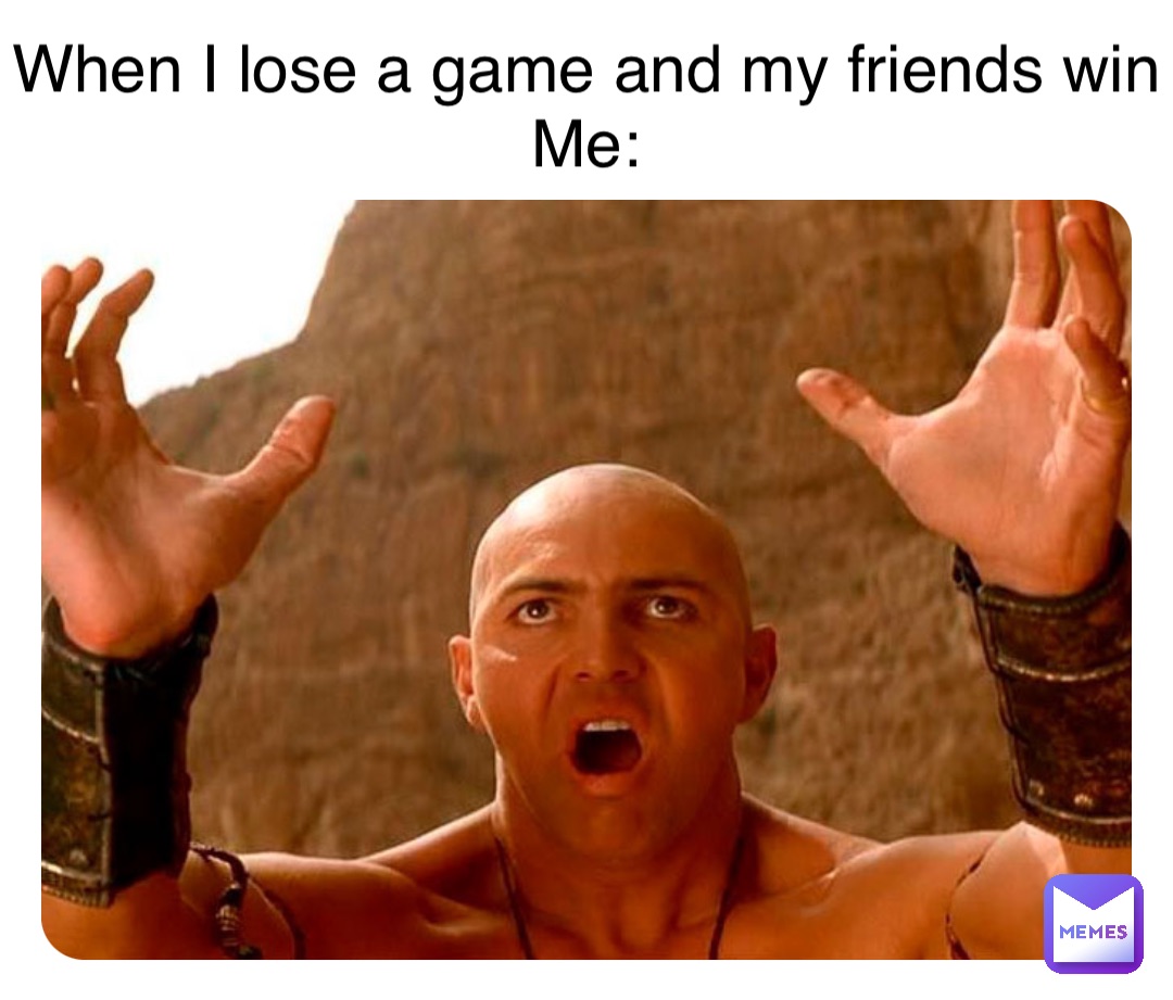 When I lose a game and my friends win
Me: