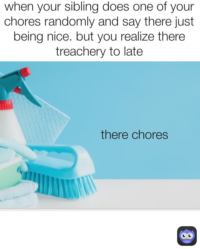 when your sibling does one of your chores randomly and say there just being nice. but you realize there treachery to late there chores