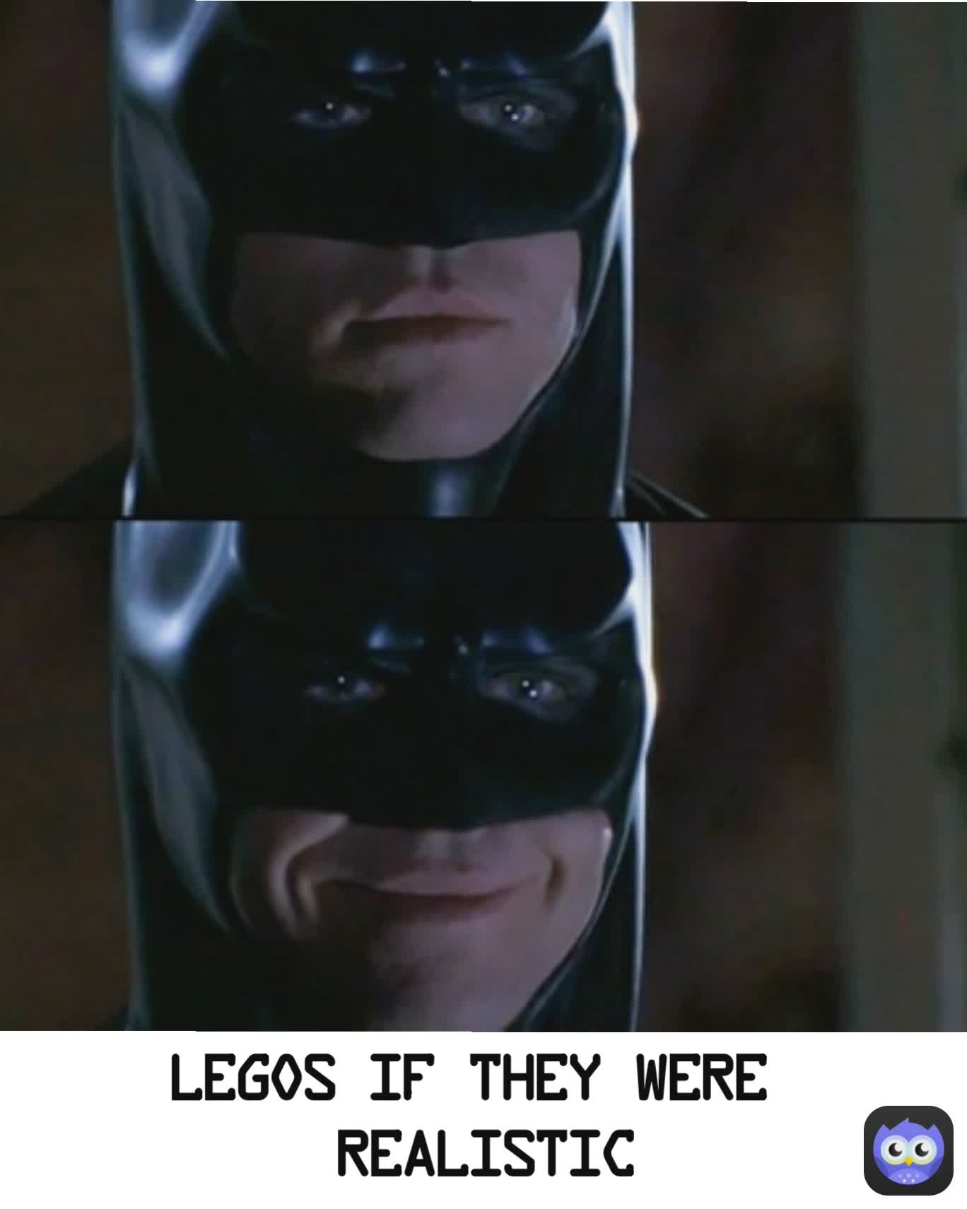 Legos if they were
 Realistic