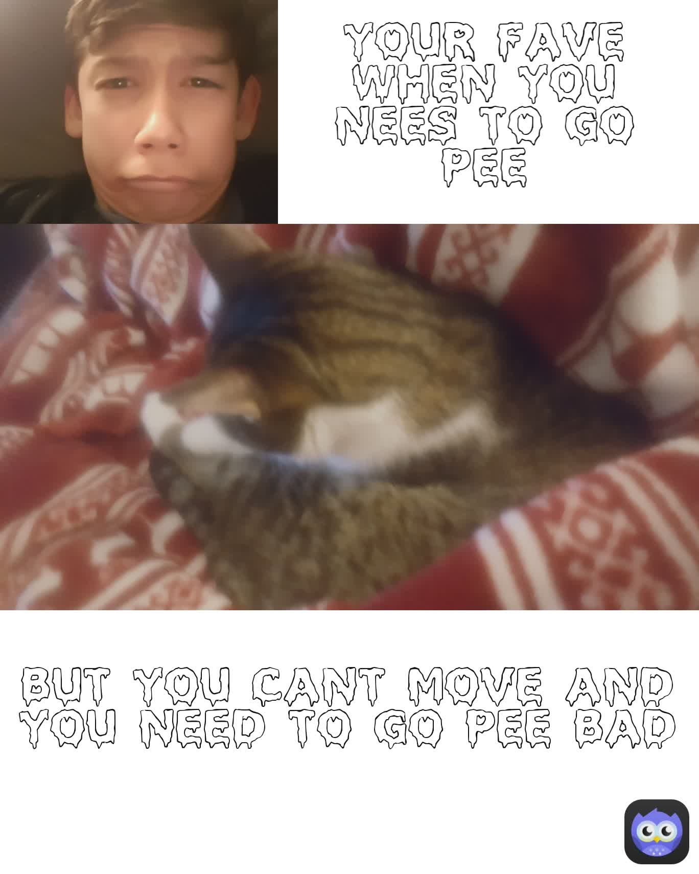 But you cant move AND YOU NEED TO GO PEE BAD YOUR FAVE WHEN YOU NEES TO GO PEE