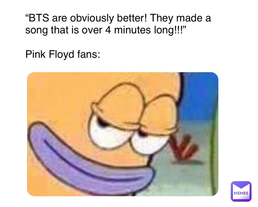 “BTS are obviously better! They made a song that is over 4 minutes long!!!”

Pink Floyd fans: