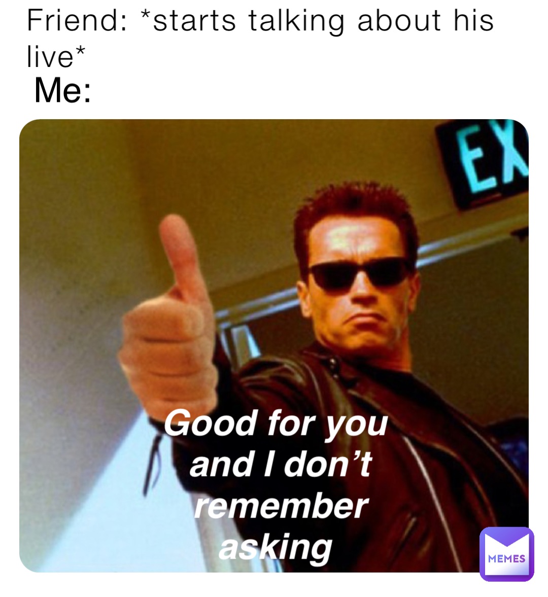 Friend: *starts talking about his live* Me: Good for you and I don’t remember asking