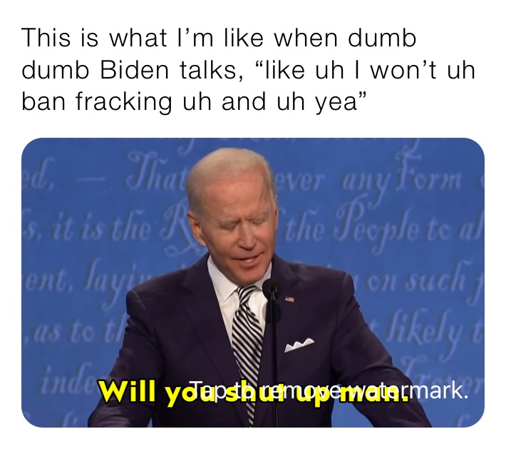 This is what I’m like when dumb dumb Biden talks, “like uh I won’t uh ban fracking uh and uh yea”