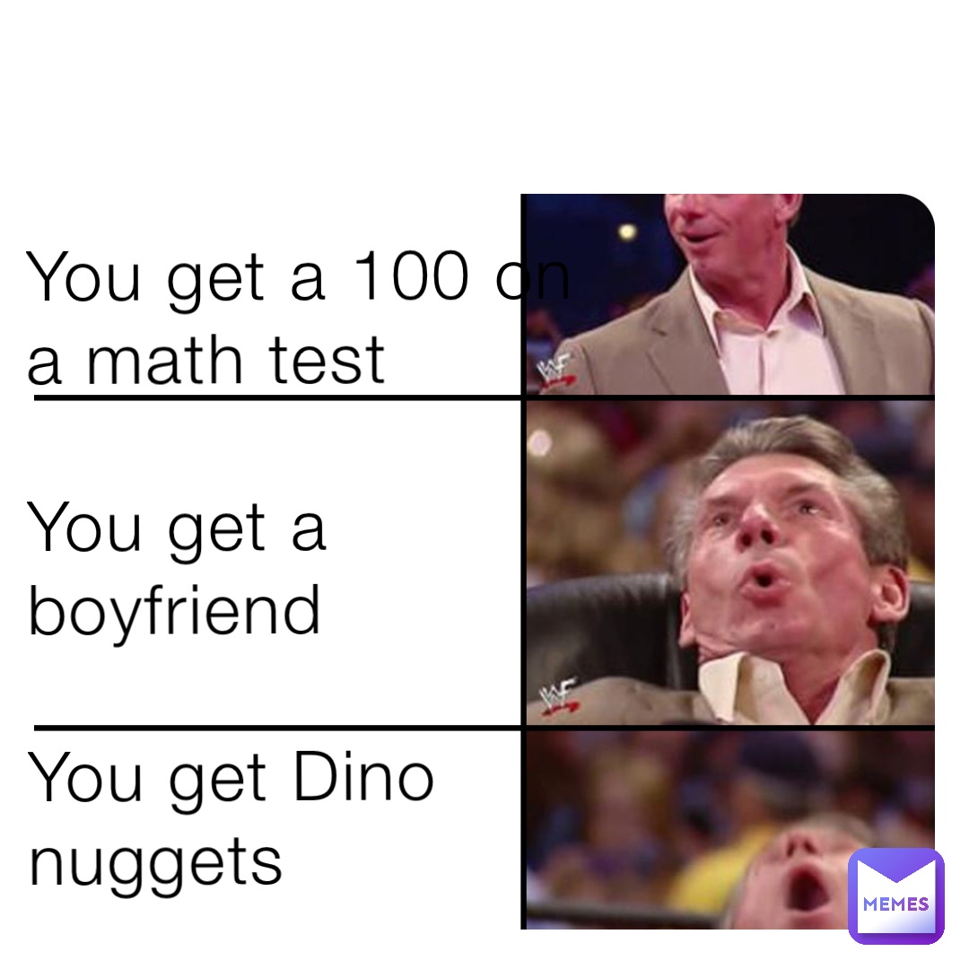 You get a 100 on a math test

You get a boyfriend 

You get Dino nuggets