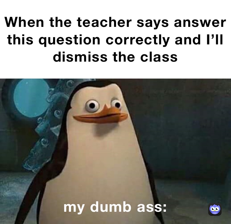 When the teacher says answer this question correctly and I’ll dismiss the class my dumb ass: