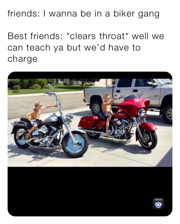 friends: I wanna be in a biker gang 

Best friends: *clears throat* well we can teach ya but we’d have to charge 