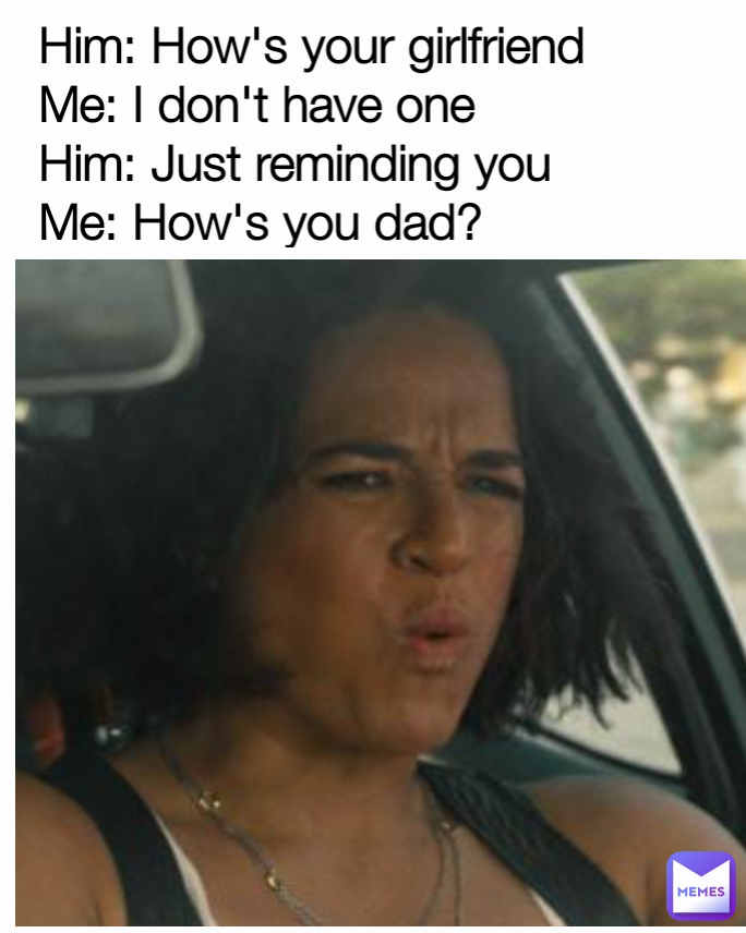 Him: How's your girlfriend
Me: I don't have one
Him: Just reminding you
Me: How's you dad?