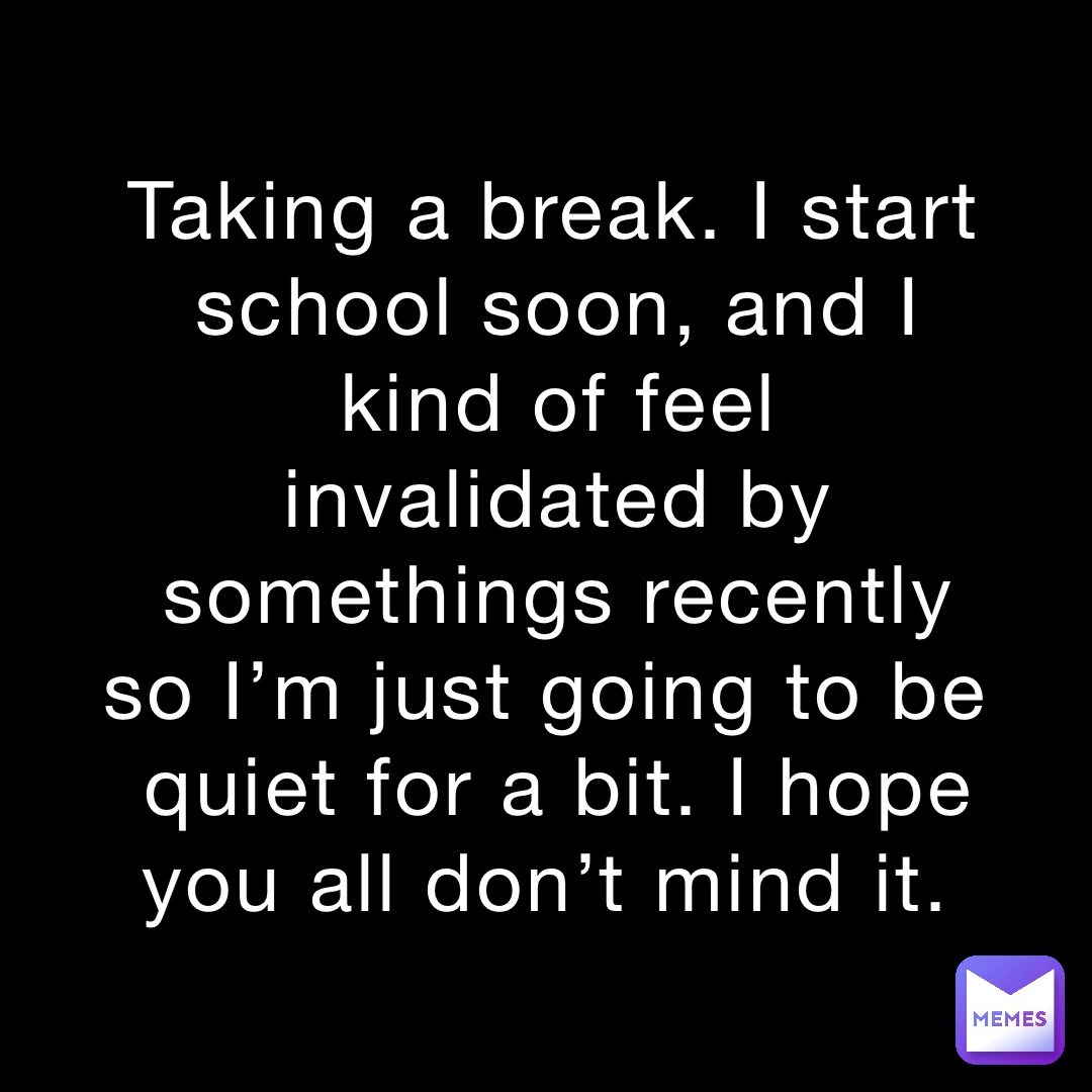 Taking a break. I start school soon, and I kind of feel invalidated by somethings recently so I’m just going to be quiet for a bit. I hope you all don’t mind it.