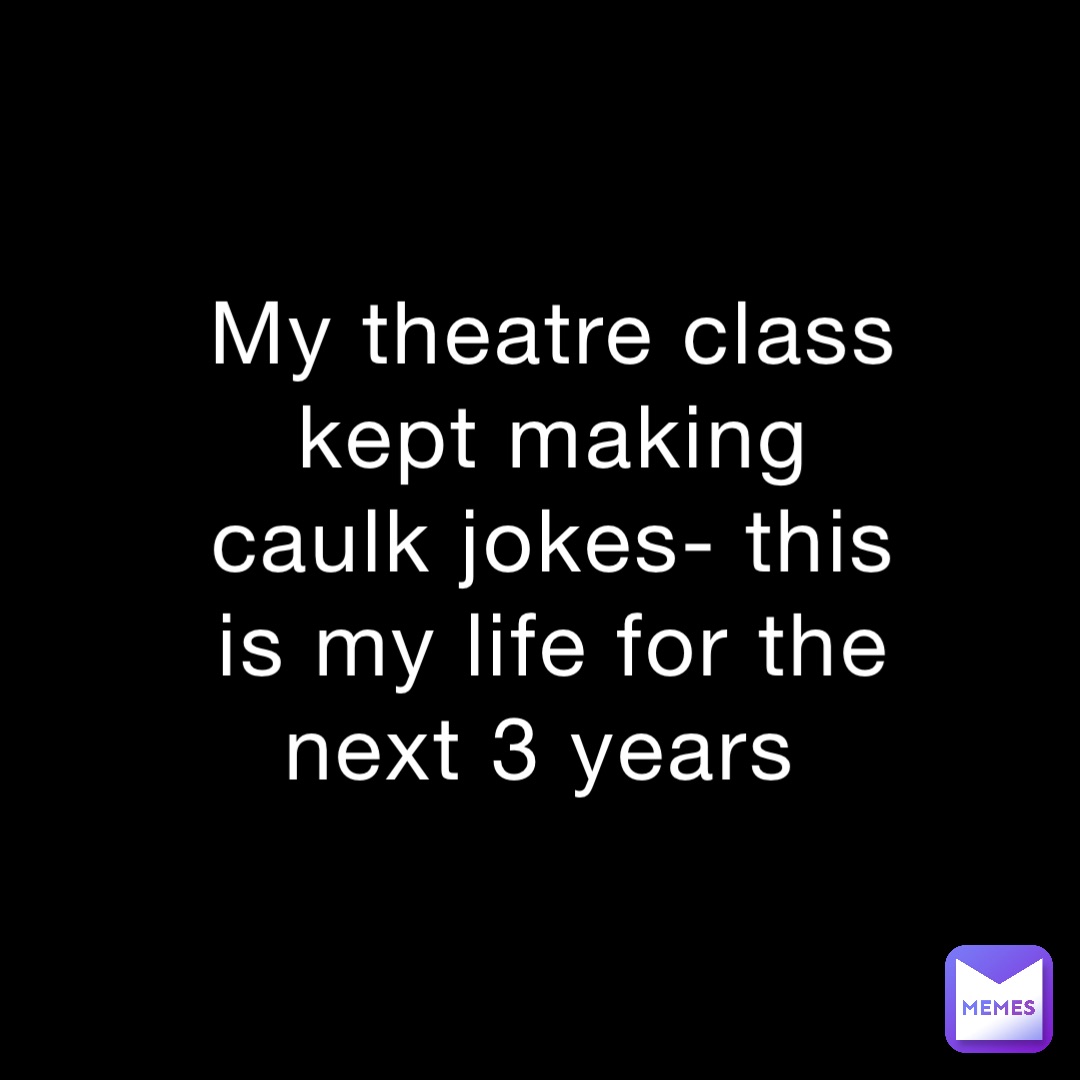 My theatre class kept making caulk jokes- this is my life for the next 3 years