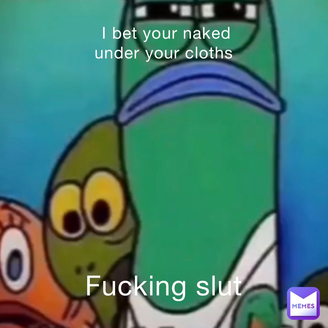 I bet your naked under your cloths Fucking slut