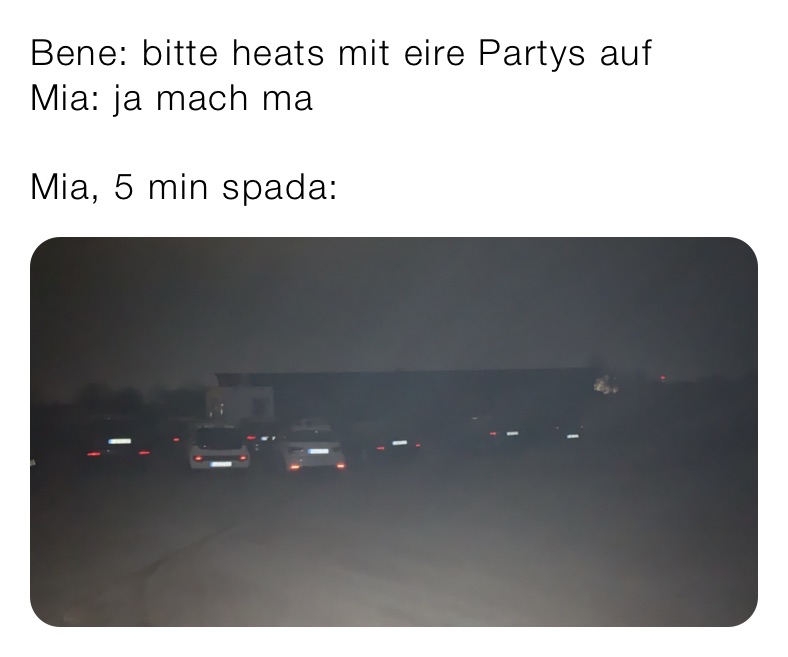 Bene: bitte heats mit eire Partys auf
Mia: ja mach ma 

Mia, 5 min spada: 