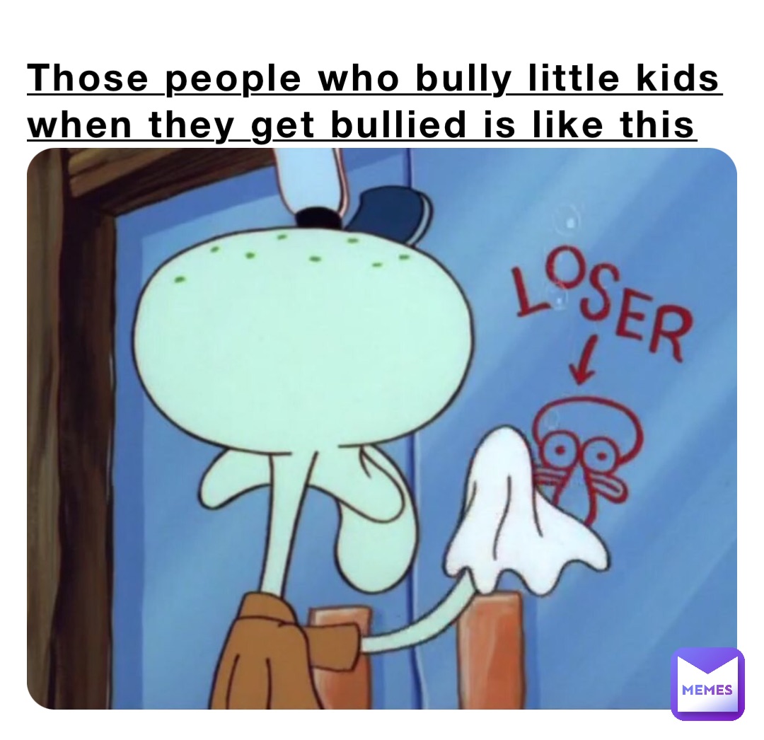 Those people who bully little kids when they get bullied is like this