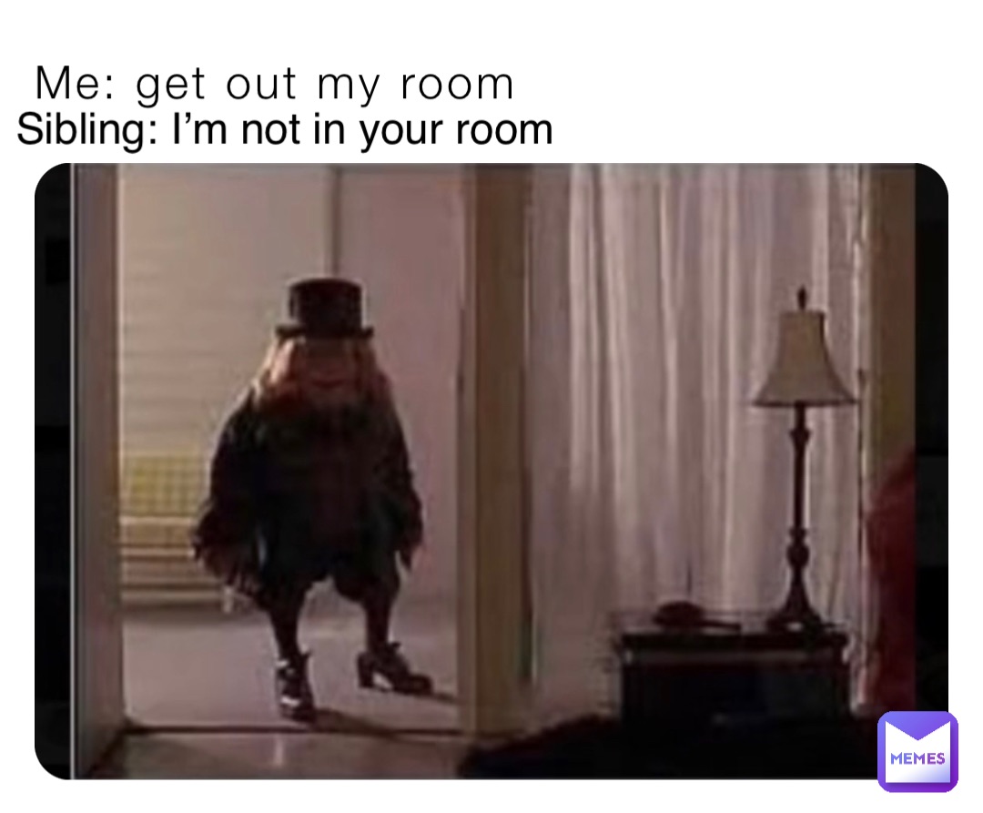 Me: get out my room Sibling: I’m not in your room