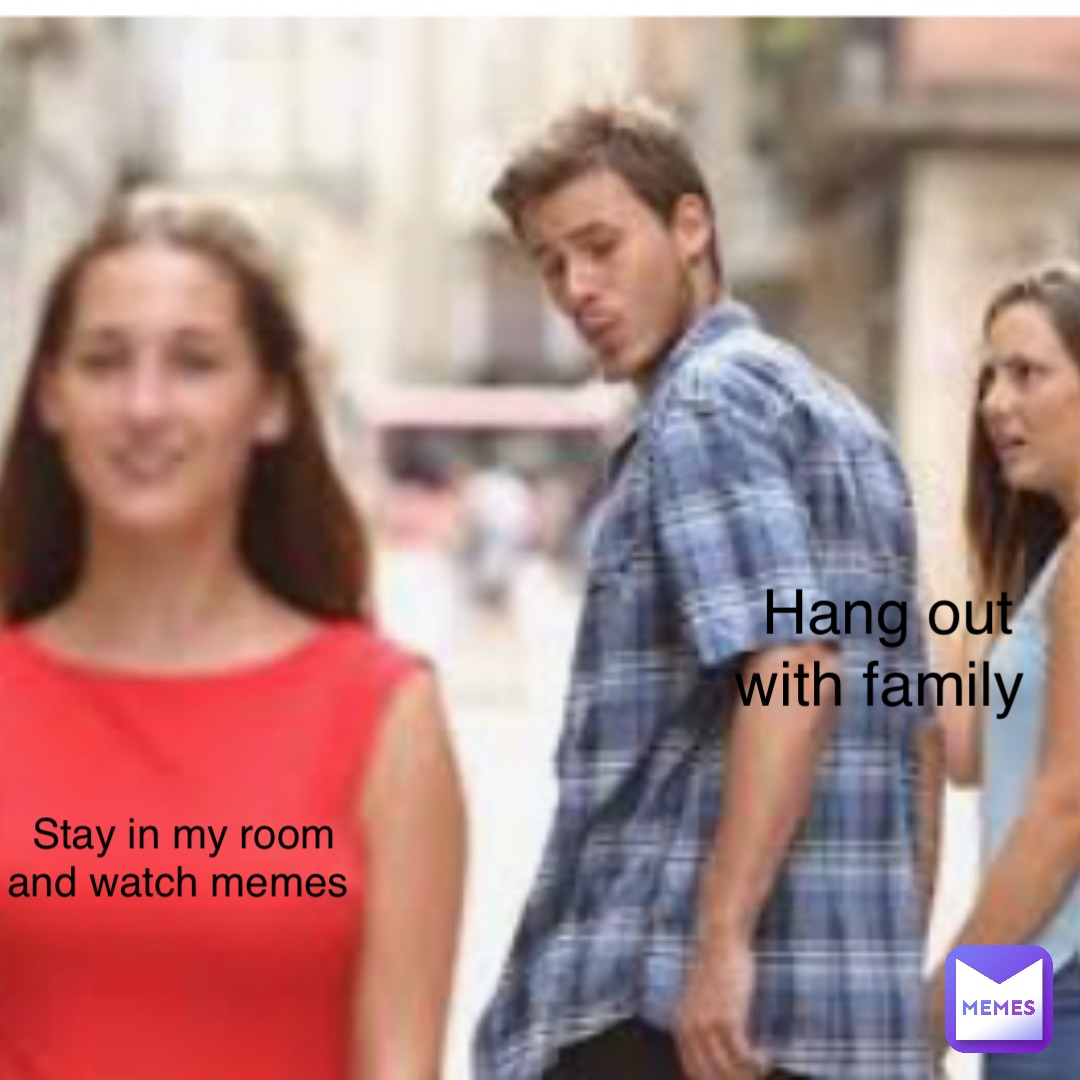 Hang out with family Stay in my room and watch memes