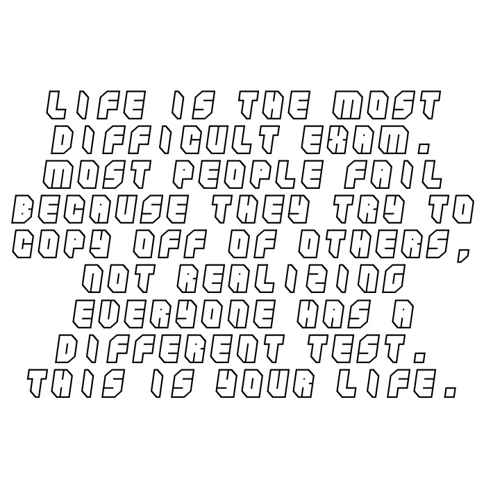 Life is the most difficult exam. most people fail because they try to copy off of others, not realizing everyone has a different test. this is your life.