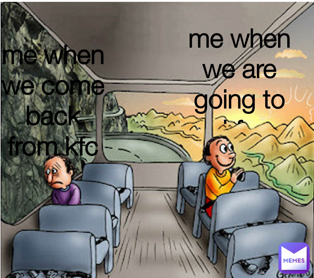 me when we come back  from kfc me when we are going to kfc