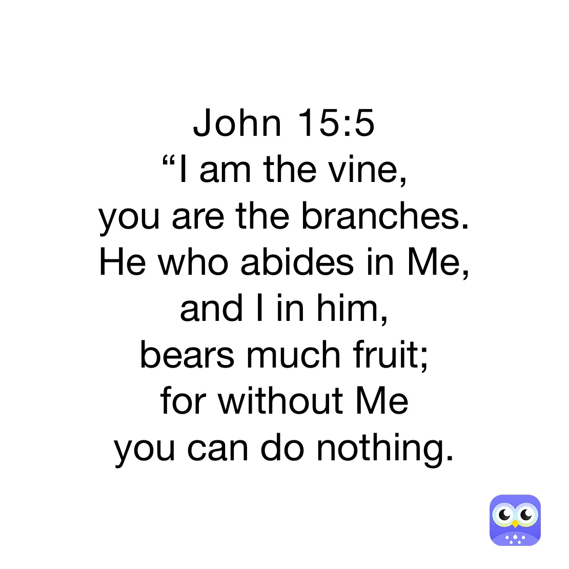 John 15:5 
“I am the vine, 
you are the branches. 
He who abides in Me, 
and I in him, 
bears much fruit; 
for without Me 
you can do nothing.