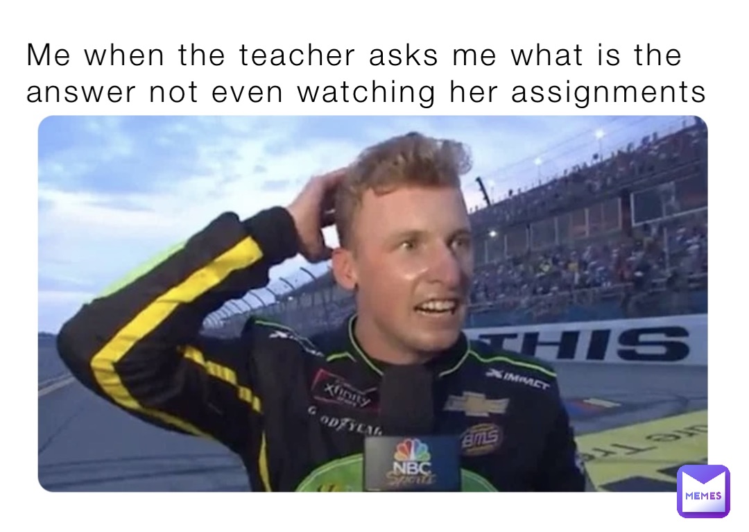 Me when the teacher asks me what is the answer not even watching her assignments