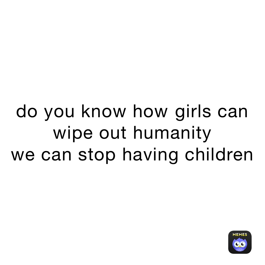 do you know how ￼girls can wipe out humanity 
we can stop having children 