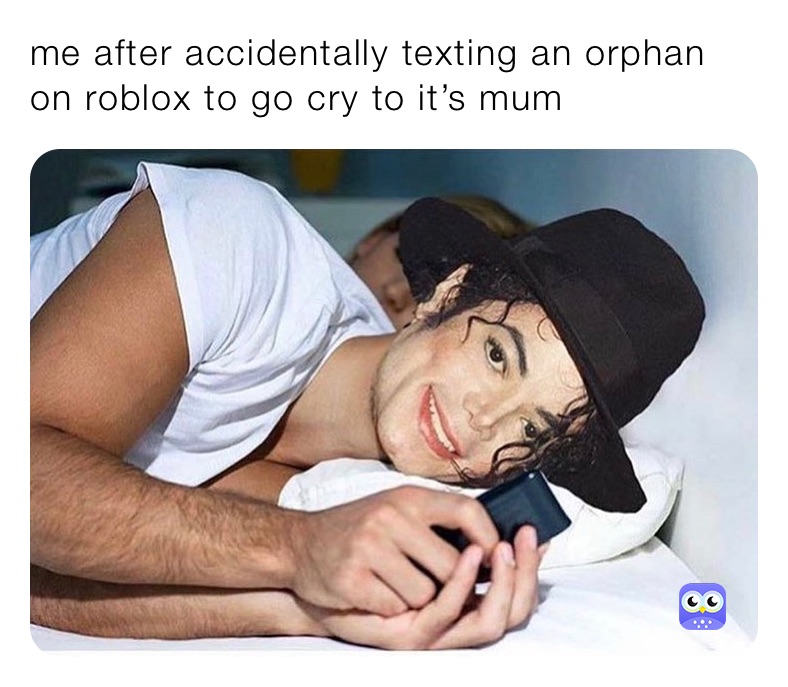 me after accidentally texting an orphan on roblox to go cry to it’s mum