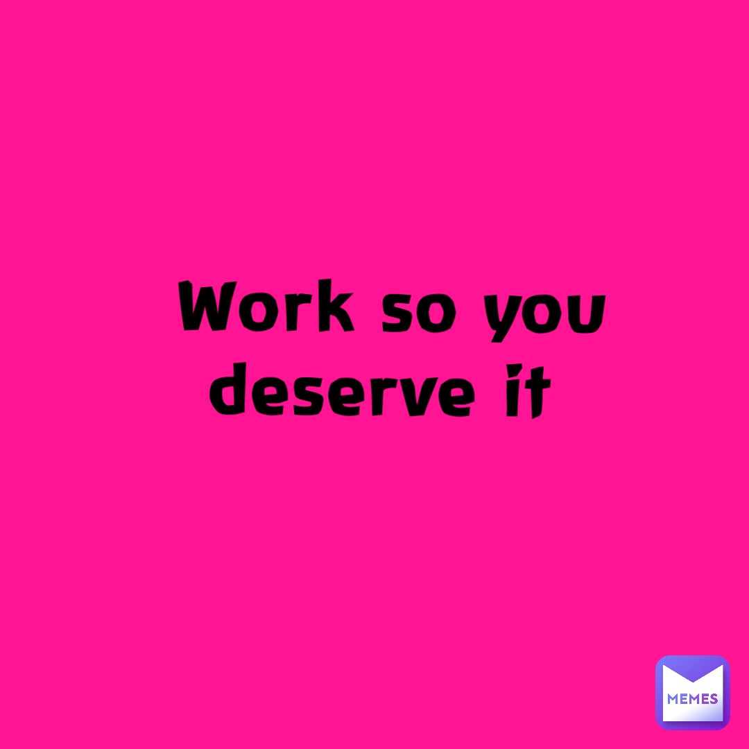 Work so you deserve it