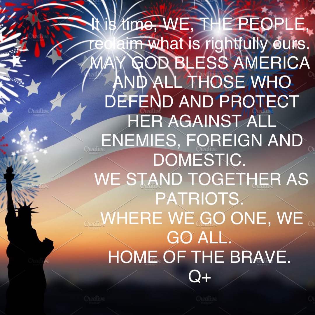 It is time, WE, THE PEOPLE, reclaim what is rightfully ours.
MAY GOD BLESS AMERICA AND ALL THOSE WHO DEFEND AND PROTECT HER AGAINST ALL ENEMIES, FOREIGN AND DOMESTIC.
WE STAND TOGETHER AS PATRIOTS.
WHERE WE GO ONE, WE GO ALL.
HOME OF THE BRAVE.
Q+