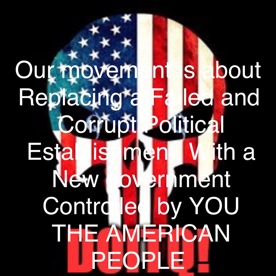 Our movement is about Replacing a Failed and Corrupt Political Establishment, With a 
New government Controlled by YOU 
THE AMERICAN PEOPLE