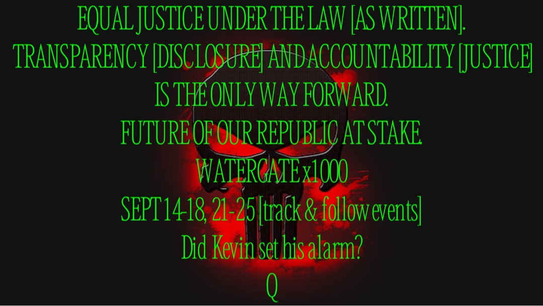 EQUAL JUSTICE UNDER THE LAW [AS WRITTEN].
TRANSPARENCY [DISCLOSURE] AND ACCOUNTABILITY [JUSTICE] IS THE ONLY WAY FORWARD.
FUTURE OF OUR REPUBLIC AT STAKE.
WATERGATE x1000
SEPT 14-18, 21-25 [track & follow events]
Did Kevin set his alarm?
Q