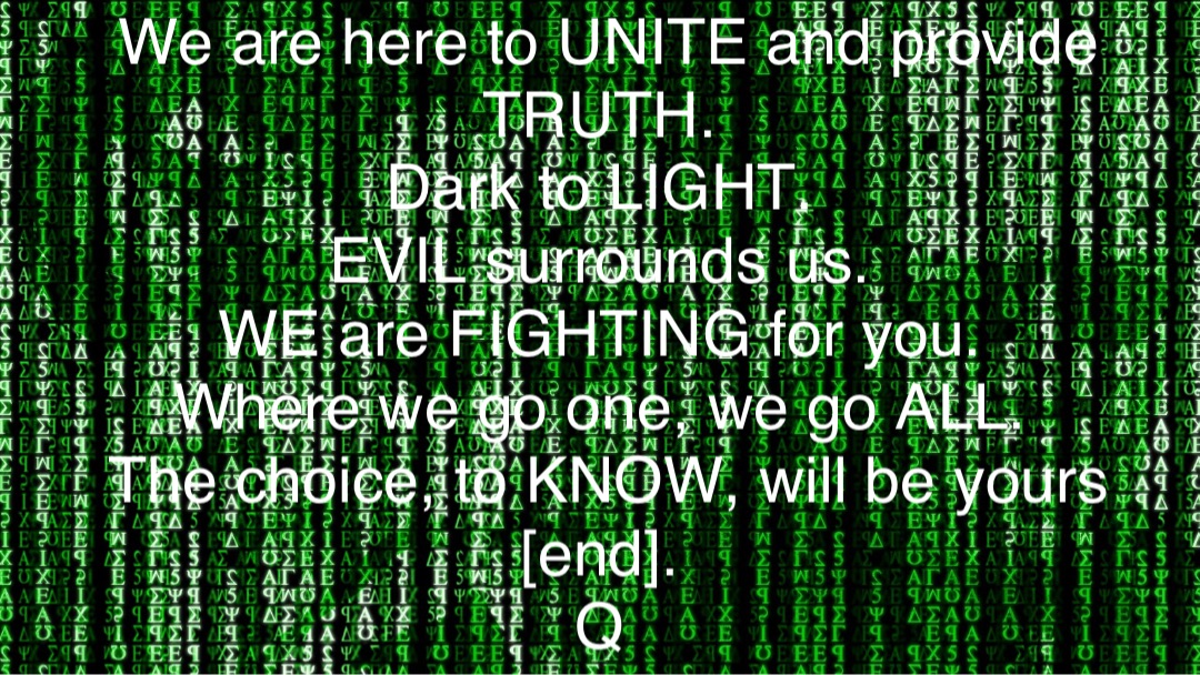 We are here to UNITE and provide TRUTH.
Dark to LIGHT.
EVIL surrounds us.
WE are FIGHTING for you.
Where we go one, we go ALL.
The choice, to KNOW, will be yours [end].
Q