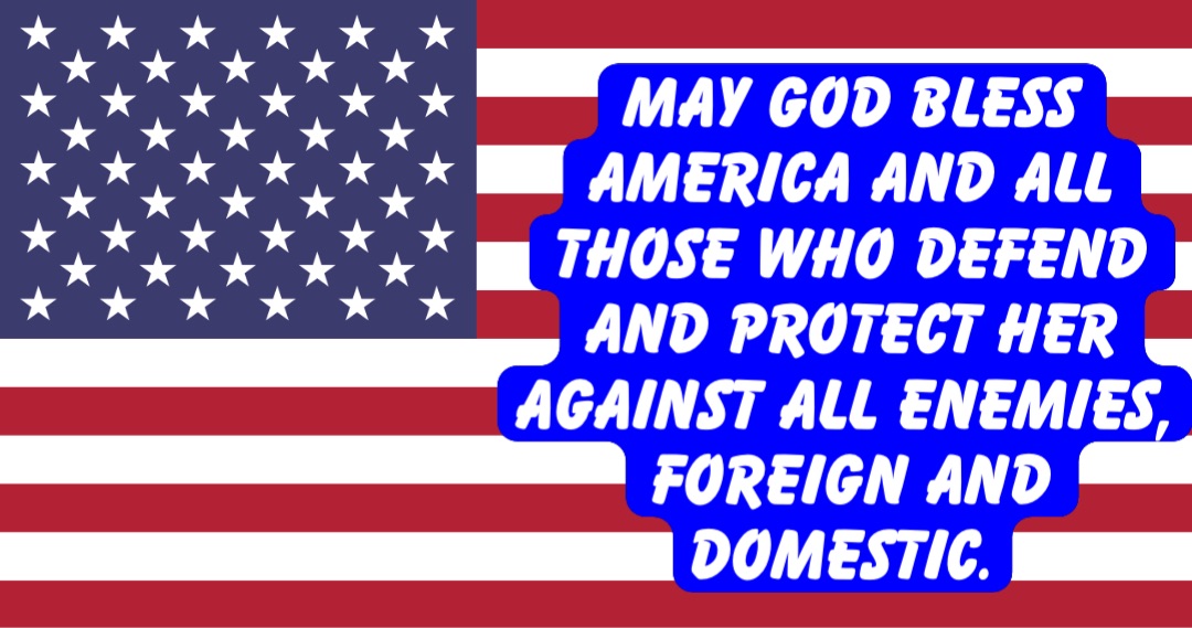 MAY GOD BLESS AMERICA AND ALL THOSE WHO DEFEND AND PROTECT HER AGAINST ALL ENEMIES, FOREIGN AND DOMESTIC.