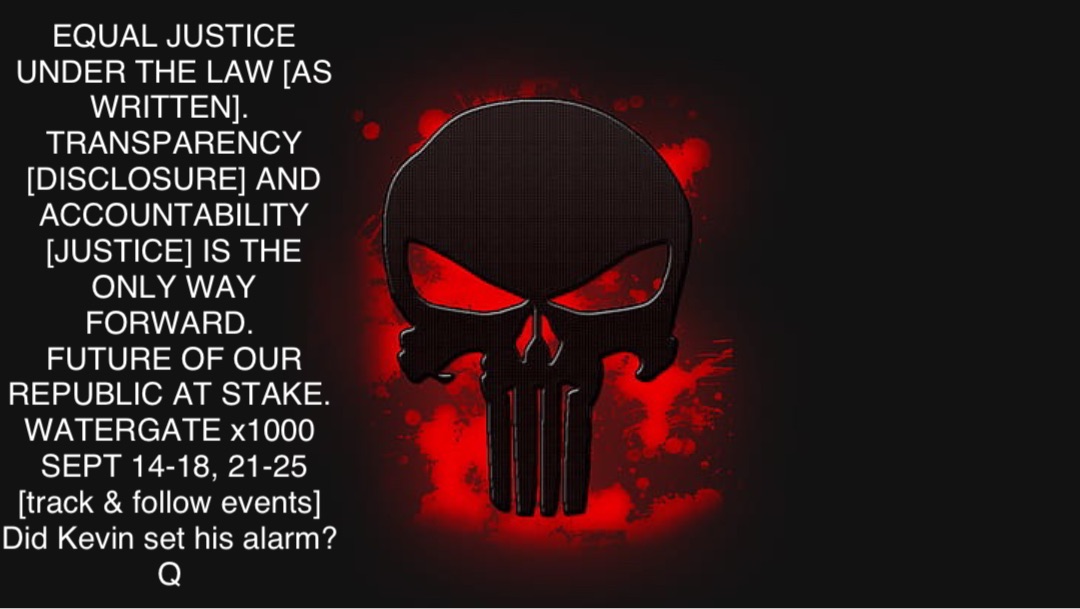 EQUAL JUSTICE UNDER THE LAW [AS WRITTEN].
TRANSPARENCY [DISCLOSURE] AND ACCOUNTABILITY [JUSTICE] IS THE ONLY WAY FORWARD.
FUTURE OF OUR REPUBLIC AT STAKE.
WATERGATE x1000
SEPT 14-18, 21-25 [track & follow events]
Did Kevin set his alarm?
Q