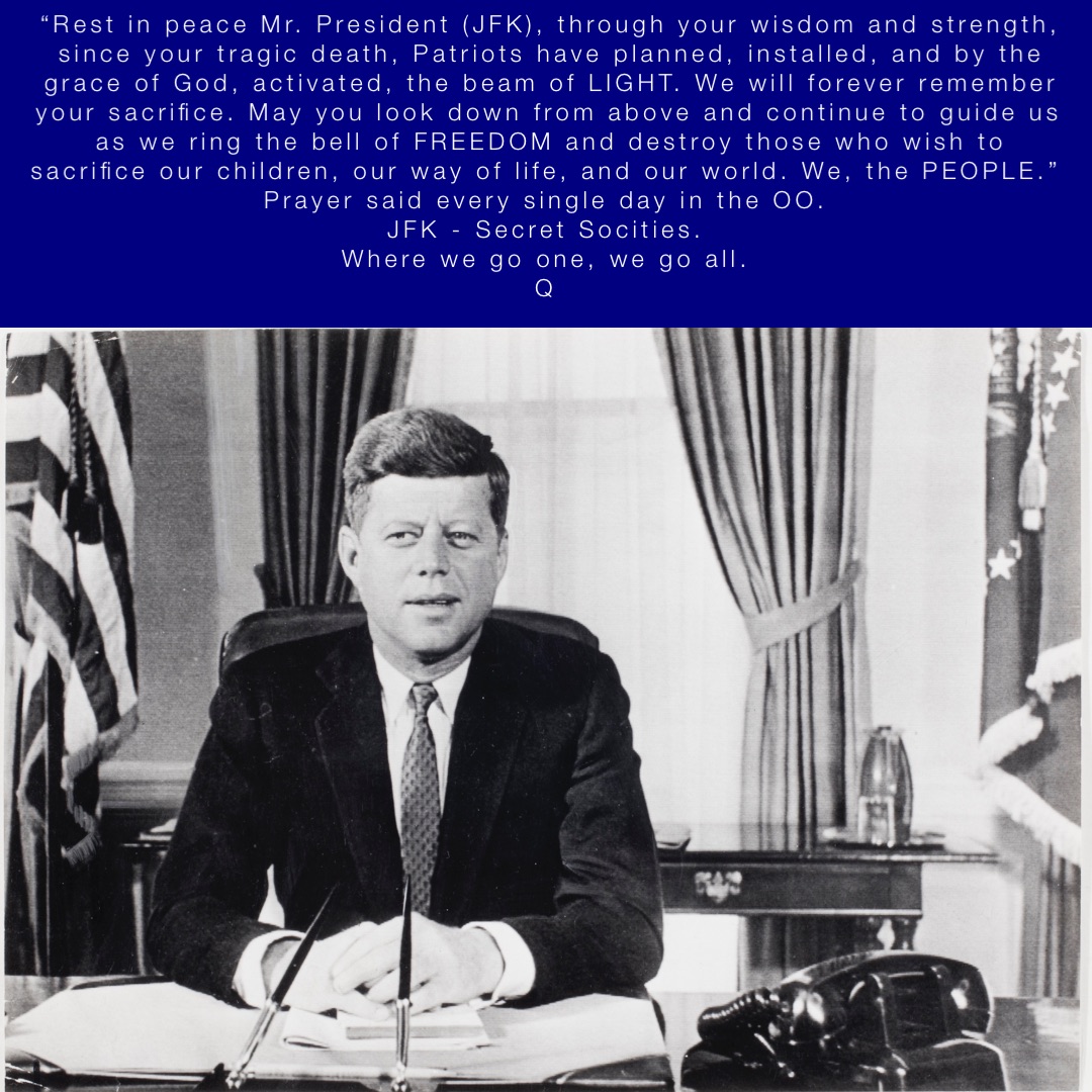 “Rest in peace Mr. President (JFK), through your wisdom and strength, since your tragic death, Patriots have planned, installed, and by the grace of God, activated, the beam of LIGHT. We will forever remember your sacrifice. May you look down from above and continue to guide us as we ring the bell of FREEDOM and destroy those who wish to sacrifice our children, our way of life, and our world. We, the PEOPLE.”
Prayer said every single day in the OO.
JFK - Secret Socities.
Where we go one, we go all.
Q