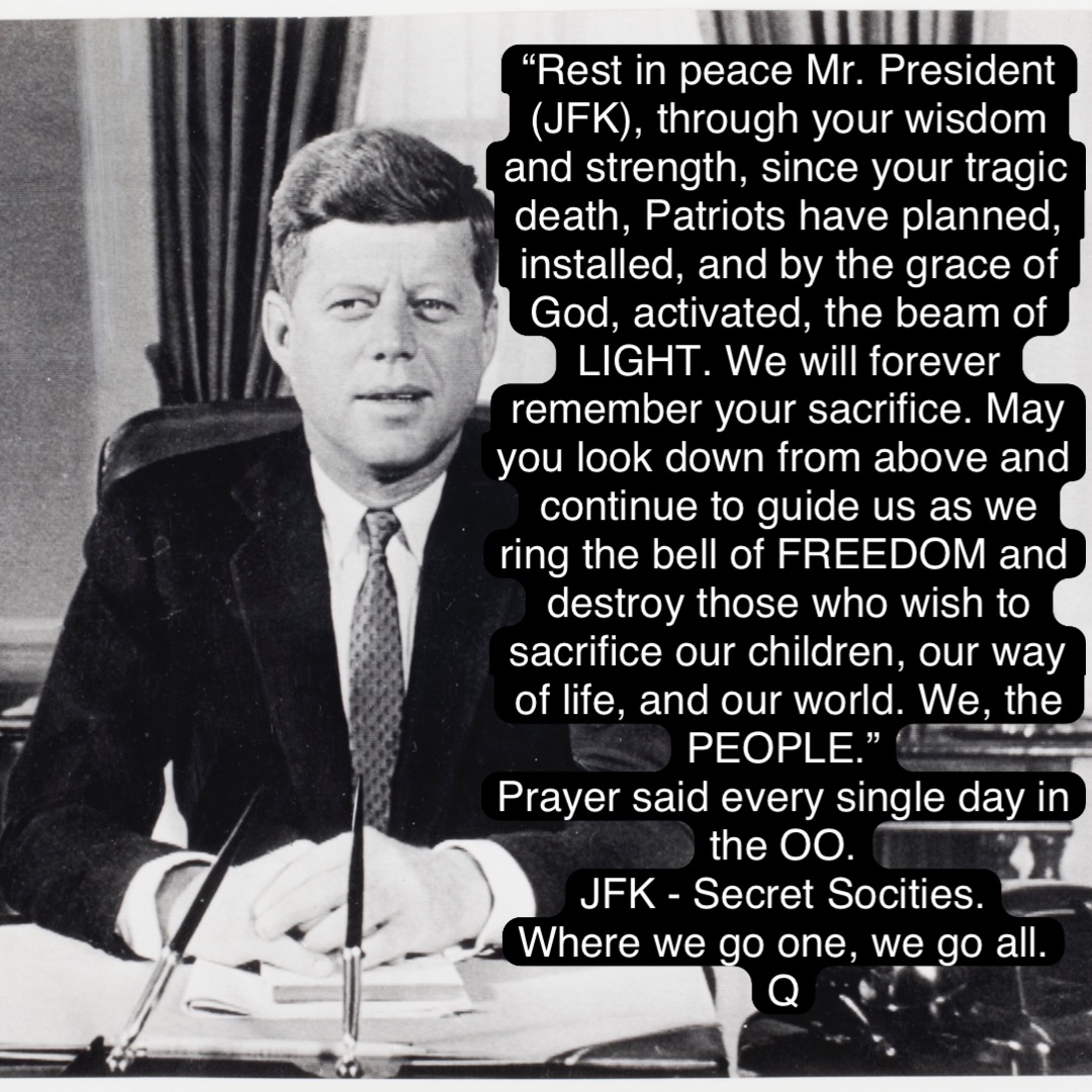 “Rest in peace Mr. President (JFK), through your wisdom and strength, since your tragic death, Patriots have planned, installed, and by the grace of God, activated, the beam of LIGHT. We will forever remember your sacrifice. May you look down from above and continue to guide us as we ring the bell of FREEDOM and destroy those who wish to sacrifice our children, our way of life, and our world. We, the PEOPLE.”
Prayer said every single day in the OO.
JFK - Secret Socities.
Where we go one, we go all.
Q