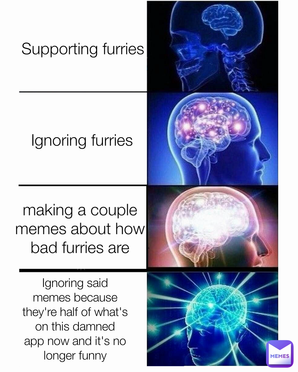 making a couple memes about how bad furries are Ignoring said memes because they're half of what's on this damned app now and it's no longer funny Ignoring furries Supporting furries