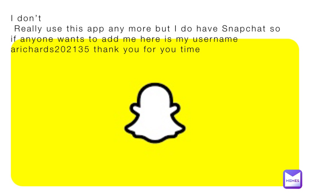 I don’t 
 Really use this app any more but I do have Snapchat so if anyone wants to add me here is my username arichards202135 thank you for you time