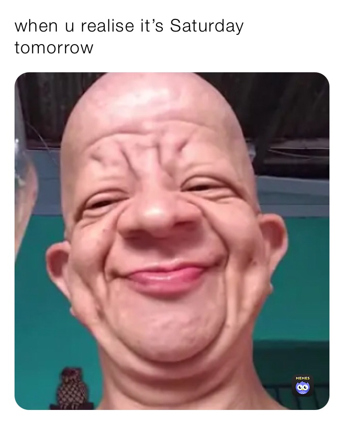 when u realise it’s Saturday tomorrow 
