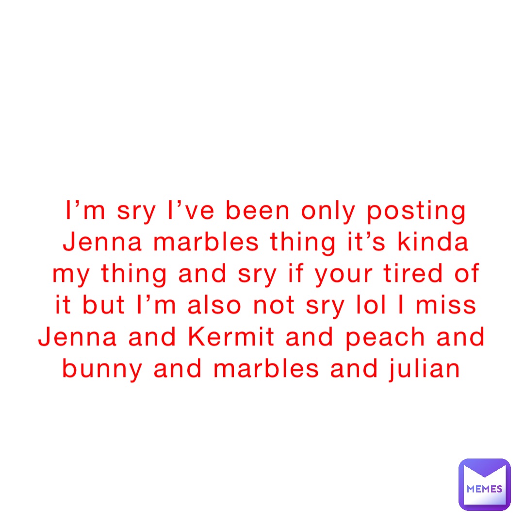 I’m sry I’ve been only posting Jenna marbles thing it’s kinda my thing and sry if your tired of it but I’m also not sry lol I miss Jenna and Kermit and peach and bunny and marbles and julian