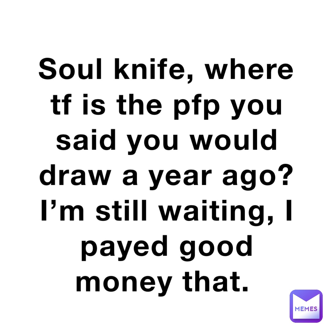 Soul knife, where tf is the pfp you said you would draw a year ago? I’m still waiting, I payed good money that.