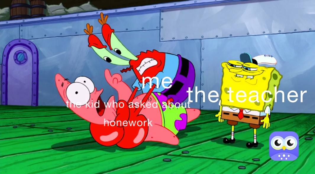 me when that one kid asks about homework:
