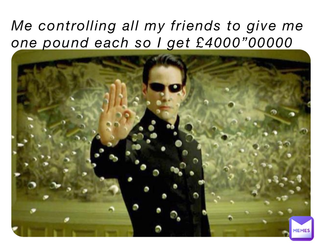 Me controlling all my friends to give me one pound each so I get £4000”00000