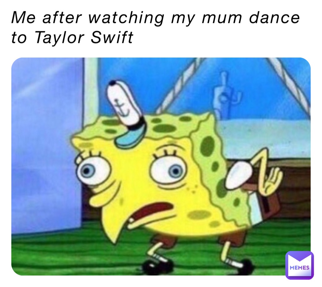 Me after watching my mum dance to Taylor Swift