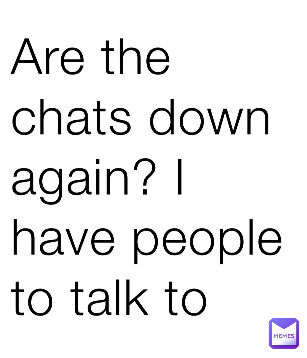 Are the chats down again? I have people to talk to