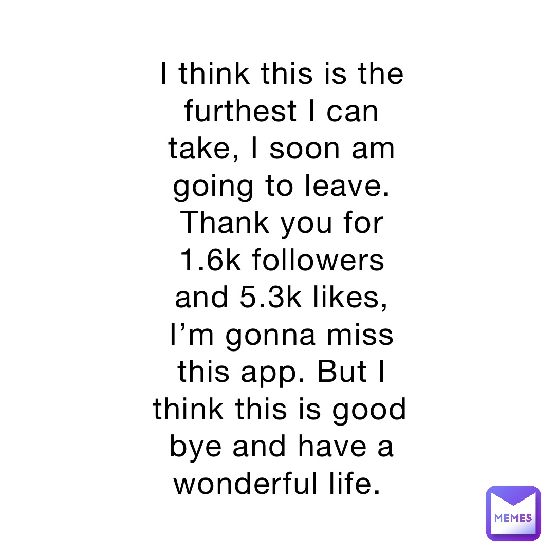 I think this is the furthest I can take, I soon am going to leave. Thank you for 1.6k followers and 5.3k likes, I’m gonna miss this app. But I think this is good bye and have a wonderful life.