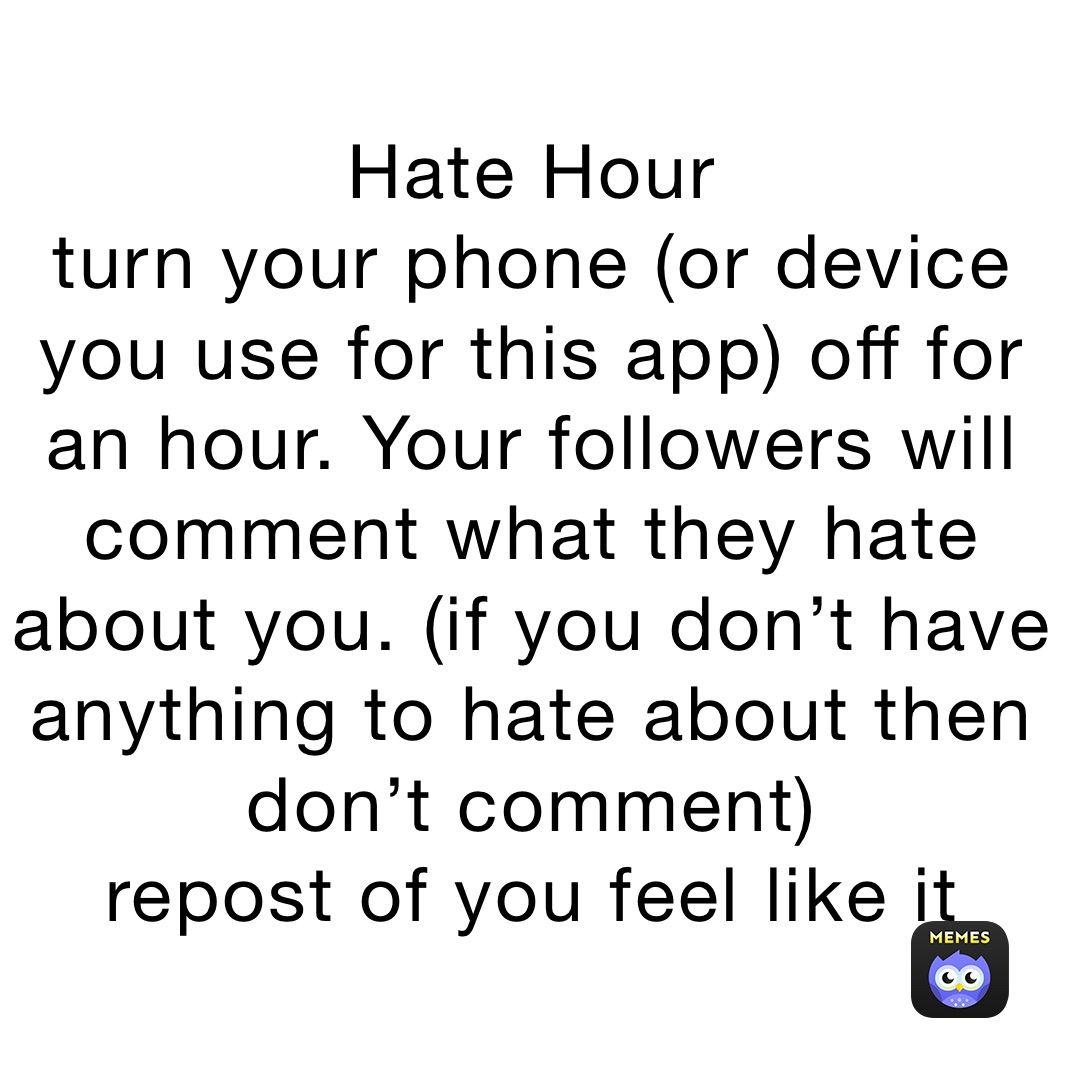 Hate Hour
turn your phone (or device you use for this app) off for an hour. Your followers will comment what they hate about you. (if you don’t have anything to hate about then don’t comment) 
repost of you feel like it