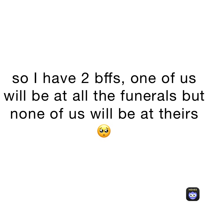 so I have 2 bffs, one of us will be at all the funerals but none of us will be at theirs
🥺